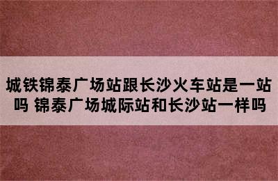 城铁锦泰广场站跟长沙火车站是一站吗 锦泰广场城际站和长沙站一样吗